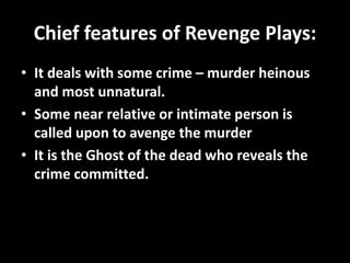 Chief features of Revenge Plays: 
• It deals with some crime – murder heinous 
and most unnatural. 
• Some near relative or intimate person is 
called upon to avenge the murder 
• It is the Ghost of the dead who reveals the 
crime committed. 
 