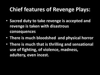 Chief features of Revenge Plays: 
• Sacred duty to take revenge is accepted and 
revenge is taken with disastrous 
consequences 
• There is much bloodshed and physical horror 
• There is much that is thrilling and sensational 
use of fighting, of violence, madness, 
adultery, even incest. 
 