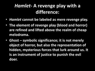 Hamlet- A revenge play with a 
difference: 
• Hamlet cannot be labeled as mere revenge play. 
• The element of revenge play (blood and horror) 
are refined and lifted above the realm of cheap 
melodrama. 
• Ghost – symbolic significance; it is not merely 
object of horror, but also the representation of 
hidden, mysterious forces that lurk around us. It 
is an instrument of justice to punish the evil 
doer. 
 