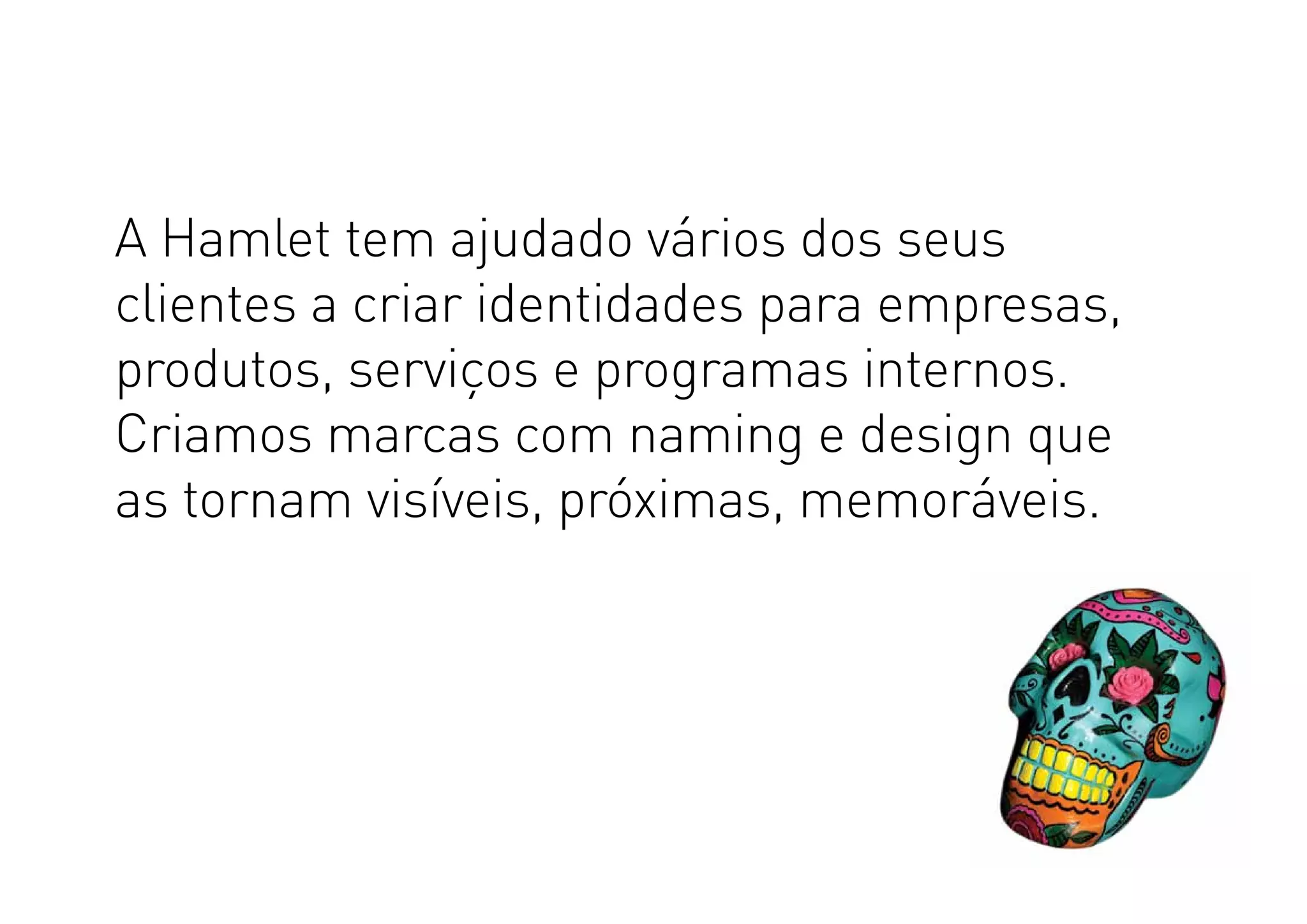 A Hamlet tem ajudado vários dos seus
clientes a criar identidades para empresas,
produtos, serviços e programas internos.
Criamos marcas com naming e design que
as tornam visíveis, próximas, memoráveis.