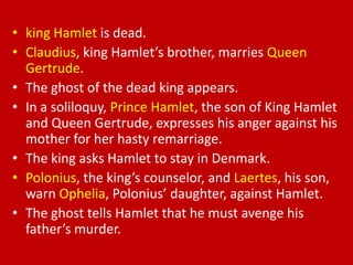 • king Hamlet is dead.
• Claudius, king Hamlet’s brother, marries Queen
  Gertrude.
• The ghost of the dead king appears.
• In a soliloquy, Prince Hamlet, the son of King Hamlet
  and Queen Gertrude, expresses his anger against his
  mother for her hasty remarriage.
• The king asks Hamlet to stay in Denmark.
• Polonius, the king’s counselor, and Laertes, his son,
  warn Ophelia, Polonius’ daughter, against Hamlet.
• The ghost tells Hamlet that he must avenge his
  father’s murder.
 
