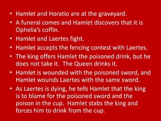 • Hamlet and Horatio are at the graveyard.
• A funeral comes and Hamlet discovers that it is
  Ophelia’s coffin.
• Hamlet and Laertes fight.
• Hamlet accepts the fencing contest with Laertes.
• The king offers Hamlet the poisoned drink, but he
  does not take it. The Queen drinks it.
• Hamlet is wounded with the poisoned sword, and
  Hamlet wounds Laertes with the same sword.
• As Laertes is dying, he tells Hamlet that the king
  is to blame for the poisoned sword and the
  poison in the cup. Hamlet stabs the king and
  forces him to drink from the cup.
 