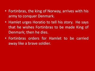 • Fortinbras, the king of Norway, arrives with his
  army to conquer Denmark.
• Hamlet urges Horatio to tell his story. He says
  that he wishes Fortinbras to be made King of
  Denmark; then he dies.
• Fortinbras orders for Hamlet to be carried
  away like a brave soldier.
 