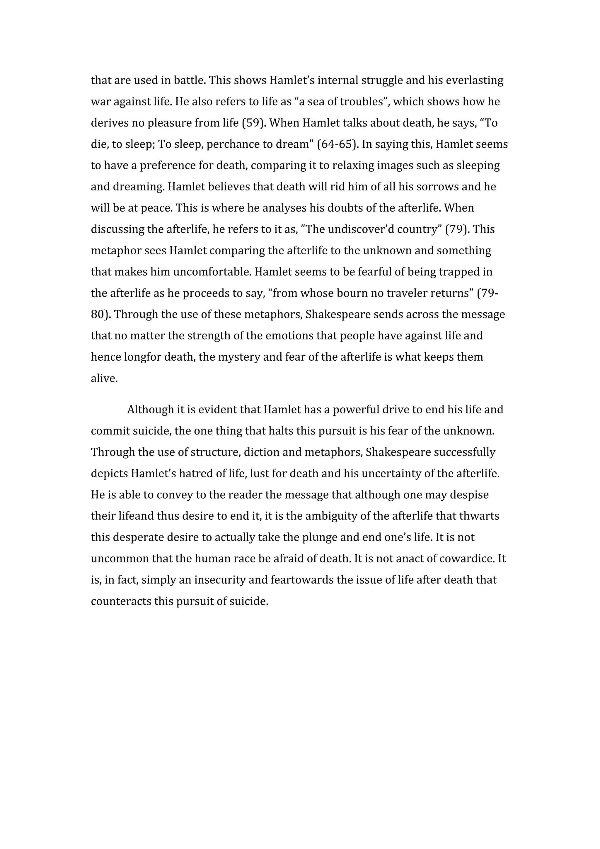 that are used in battle. This shows Hamlet’s internal struggle and his everlasting
war against life. He also refers to life as “a sea of troubles”, which shows how he
derives no pleasure from life (59). When Hamlet talks about death, he says, “To
die, to sleep; To sleep, perchance to dream” (64-65). In saying this, Hamlet seems
to have a preference for death, comparing it to relaxing images such as sleeping
and dreaming. Hamlet believes that death will rid him of all his sorrows and he
will be at peace. This is where he analyses his doubts of the afterlife. When
discussing the afterlife, he refers to it as, “The undiscover’d country” (79). This
metaphor sees Hamlet comparing the afterlife to the unknown and something
that makes him uncomfortable. Hamlet seems to be fearful of being trapped in
the afterlife as he proceeds to say, “from whose bourn no traveler returns” (79-
80). Through the use of these metaphors, Shakespeare sends across the message
that no matter the strength of the emotions that people have against life and
hence longfor death, the mystery and fear of the afterlife is what keeps them
alive.

         Although it is evident that Hamlet has a powerful drive to end his life and
commit suicide, the one thing that halts this pursuit is his fear of the unknown.
Through the use of structure, diction and metaphors, Shakespeare successfully
depicts Hamlet’s hatred of life, lust for death and his uncertainty of the afterlife.
He is able to convey to the reader the message that although one may despise
their lifeand thus desire to end it, it is the ambiguity of the afterlife that thwarts
this desperate desire to actually take the plunge and end one’s life. It is not
uncommon that the human race be afraid of death. It is not anact of cowardice. It
is, in fact, simply an insecurity and feartowards the issue of life after death that
counteracts this pursuit of suicide.
 