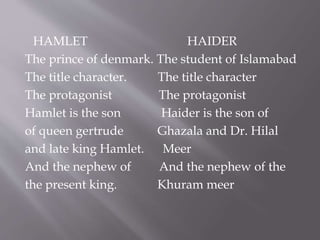 HAMLET HAIDER
The prince of denmark. The student of Islamabad
The title character. The title character
The protagonist The protagonist
Hamlet is the son Haider is the son of
of queen gertrude Ghazala and Dr. Hilal
and late king Hamlet. Meer
And the nephew of And the nephew of the
the present king. Khuram meer
 
