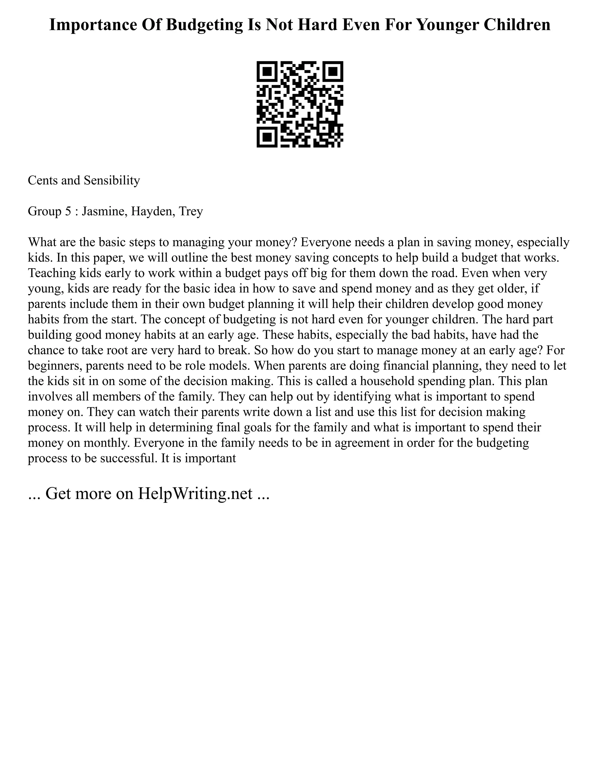 Importance Of Budgeting Is Not Hard Even For Younger Children
Cents and Sensibility
Group 5 : Jasmine, Hayden, Trey
What are the basic steps to managing your money? Everyone needs a plan in saving money, especially
kids. In this paper, we will outline the best money saving concepts to help build a budget that works.
Teaching kids early to work within a budget pays off big for them down the road. Even when very
young, kids are ready for the basic idea in how to save and spend money and as they get older, if
parents include them in their own budget planning it will help their children develop good money
habits from the start. The concept of budgeting is not hard even for younger children. The hard part
building good money habits at an early age. These habits, especially the bad habits, have had the
chance to take root are very hard to break. So how do you start to manage money at an early age? For
beginners, parents need to be role models. When parents are doing financial planning, they need to let
the kids sit in on some of the decision making. This is called a household spending plan. This plan
involves all members of the family. They can help out by identifying what is important to spend
money on. They can watch their parents write down a list and use this list for decision making
process. It will help in determining final goals for the family and what is important to spend their
money on monthly. Everyone in the family needs to be in agreement in order for the budgeting
process to be successful. It is important
... Get more on HelpWriting.net ...
 