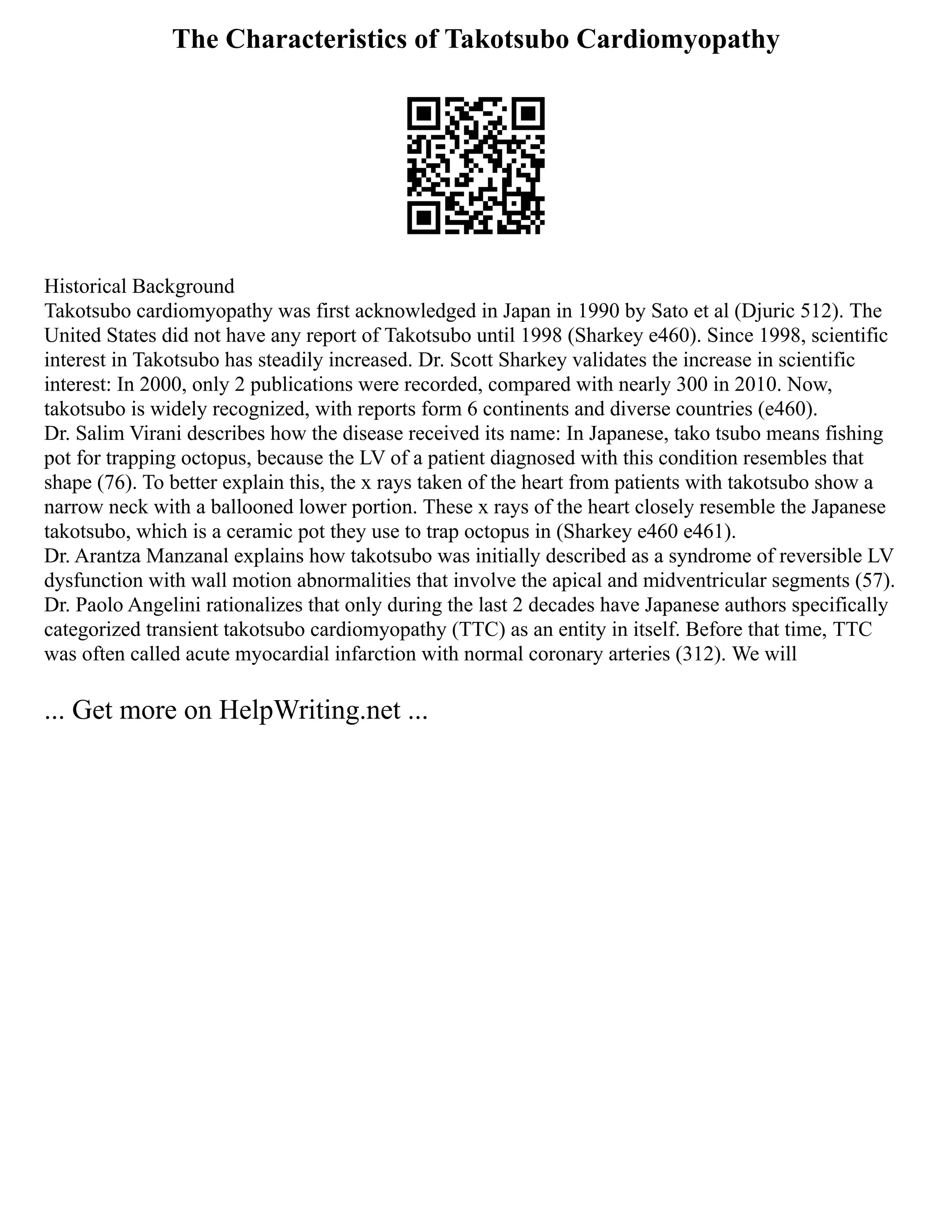 The Characteristics of Takotsubo Cardiomyopathy
Historical Background
Takotsubo cardiomyopathy was first acknowledged in Japan in 1990 by Sato et al (Djuric 512). The
United States did not have any report of Takotsubo until 1998 (Sharkey e460). Since 1998, scientific
interest in Takotsubo has steadily increased. Dr. Scott Sharkey validates the increase in scientific
interest: In 2000, only 2 publications were recorded, compared with nearly 300 in 2010. Now,
takotsubo is widely recognized, with reports form 6 continents and diverse countries (e460).
Dr. Salim Virani describes how the disease received its name: In Japanese, tako tsubo means fishing
pot for trapping octopus, because the LV of a patient diagnosed with this condition resembles that
shape (76). To better explain this, the x rays taken of the heart from patients with takotsubo show a
narrow neck with a ballooned lower portion. These x rays of the heart closely resemble the Japanese
takotsubo, which is a ceramic pot they use to trap octopus in (Sharkey e460 e461).
Dr. Arantza Manzanal explains how takotsubo was initially described as a syndrome of reversible LV
dysfunction with wall motion abnormalities that involve the apical and midventricular segments (57).
Dr. Paolo Angelini rationalizes that only during the last 2 decades have Japanese authors specifically
categorized transient takotsubo cardiomyopathy (TTC) as an entity in itself. Before that time, TTC
was often called acute myocardial infarction with normal coronary arteries (312). We will
... Get more on HelpWriting.net ...
 