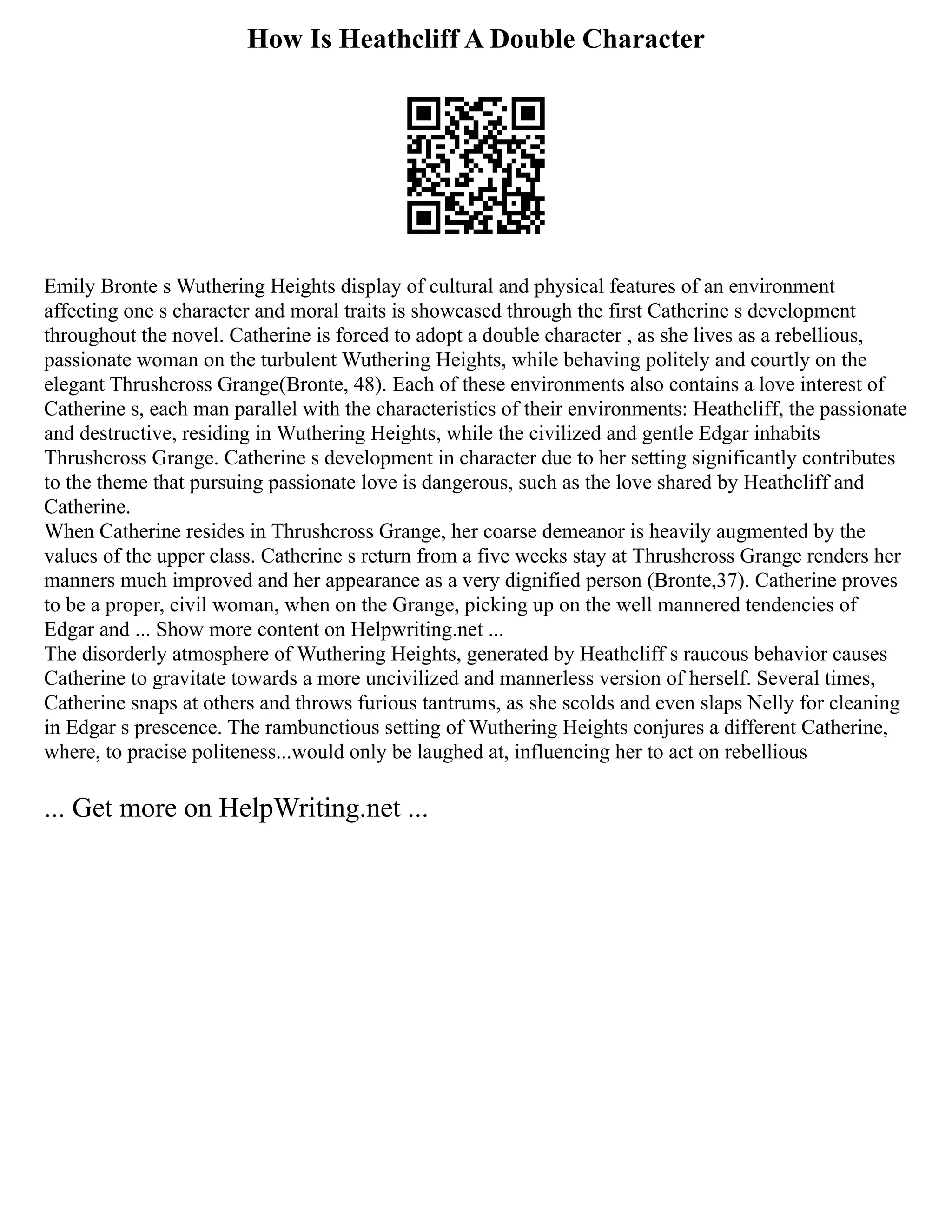 How Is Heathcliff A Double Character
Emily Bronte s Wuthering Heights display of cultural and physical features of an environment
affecting one s character and moral traits is showcased through the first Catherine s development
throughout the novel. Catherine is forced to adopt a double character , as she lives as a rebellious,
passionate woman on the turbulent Wuthering Heights, while behaving politely and courtly on the
elegant Thrushcross Grange(Bronte, 48). Each of these environments also contains a love interest of
Catherine s, each man parallel with the characteristics of their environments: Heathcliff, the passionate
and destructive, residing in Wuthering Heights, while the civilized and gentle Edgar inhabits
Thrushcross Grange. Catherine s development in character due to her setting significantly contributes
to the theme that pursuing passionate love is dangerous, such as the love shared by Heathcliff and
Catherine.
When Catherine resides in Thrushcross Grange, her coarse demeanor is heavily augmented by the
values of the upper class. Catherine s return from a five weeks stay at Thrushcross Grange renders her
manners much improved and her appearance as a very dignified person (Bronte,37). Catherine proves
to be a proper, civil woman, when on the Grange, picking up on the well mannered tendencies of
Edgar and ... Show more content on Helpwriting.net ...
The disorderly atmosphere of Wuthering Heights, generated by Heathcliff s raucous behavior causes
Catherine to gravitate towards a more uncivilized and mannerless version of herself. Several times,
Catherine snaps at others and throws furious tantrums, as she scolds and even slaps Nelly for cleaning
in Edgar s prescence. The rambunctious setting of Wuthering Heights conjures a different Catherine,
where, to pracise politeness...would only be laughed at, influencing her to act on rebellious
... Get more on HelpWriting.net ...
 
