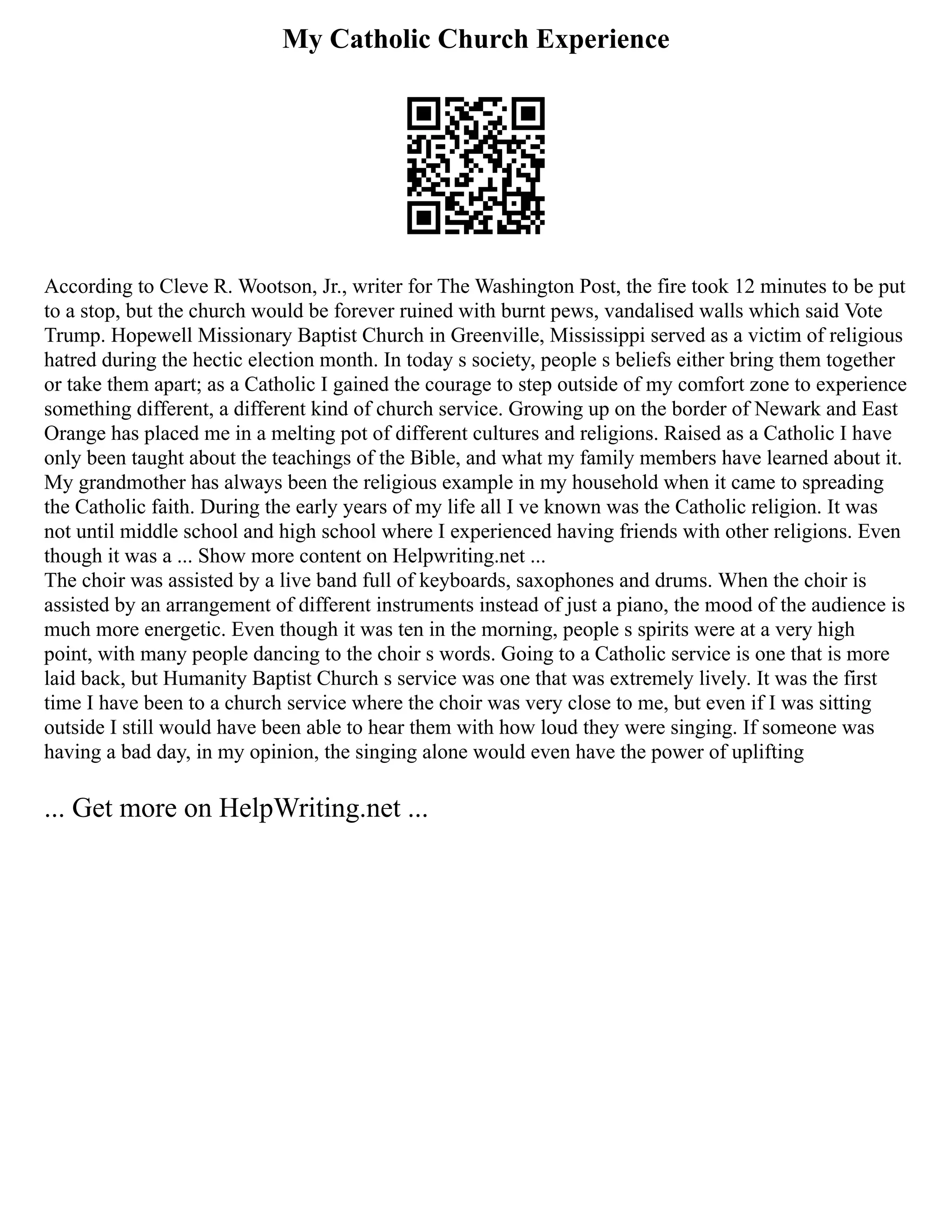 My Catholic Church Experience
According to Cleve R. Wootson, Jr., writer for The Washington Post, the fire took 12 minutes to be put
to a stop, but the church would be forever ruined with burnt pews, vandalised walls which said Vote
Trump. Hopewell Missionary Baptist Church in Greenville, Mississippi served as a victim of religious
hatred during the hectic election month. In today s society, people s beliefs either bring them together
or take them apart; as a Catholic I gained the courage to step outside of my comfort zone to experience
something different, a different kind of church service. Growing up on the border of Newark and East
Orange has placed me in a melting pot of different cultures and religions. Raised as a Catholic I have
only been taught about the teachings of the Bible, and what my family members have learned about it.
My grandmother has always been the religious example in my household when it came to spreading
the Catholic faith. During the early years of my life all I ve known was the Catholic religion. It was
not until middle school and high school where I experienced having friends with other religions. Even
though it was a ... Show more content on Helpwriting.net ...
The choir was assisted by a live band full of keyboards, saxophones and drums. When the choir is
assisted by an arrangement of different instruments instead of just a piano, the mood of the audience is
much more energetic. Even though it was ten in the morning, people s spirits were at a very high
point, with many people dancing to the choir s words. Going to a Catholic service is one that is more
laid back, but Humanity Baptist Church s service was one that was extremely lively. It was the first
time I have been to a church service where the choir was very close to me, but even if I was sitting
outside I still would have been able to hear them with how loud they were singing. If someone was
having a bad day, in my opinion, the singing alone would even have the power of uplifting
... Get more on HelpWriting.net ...
 