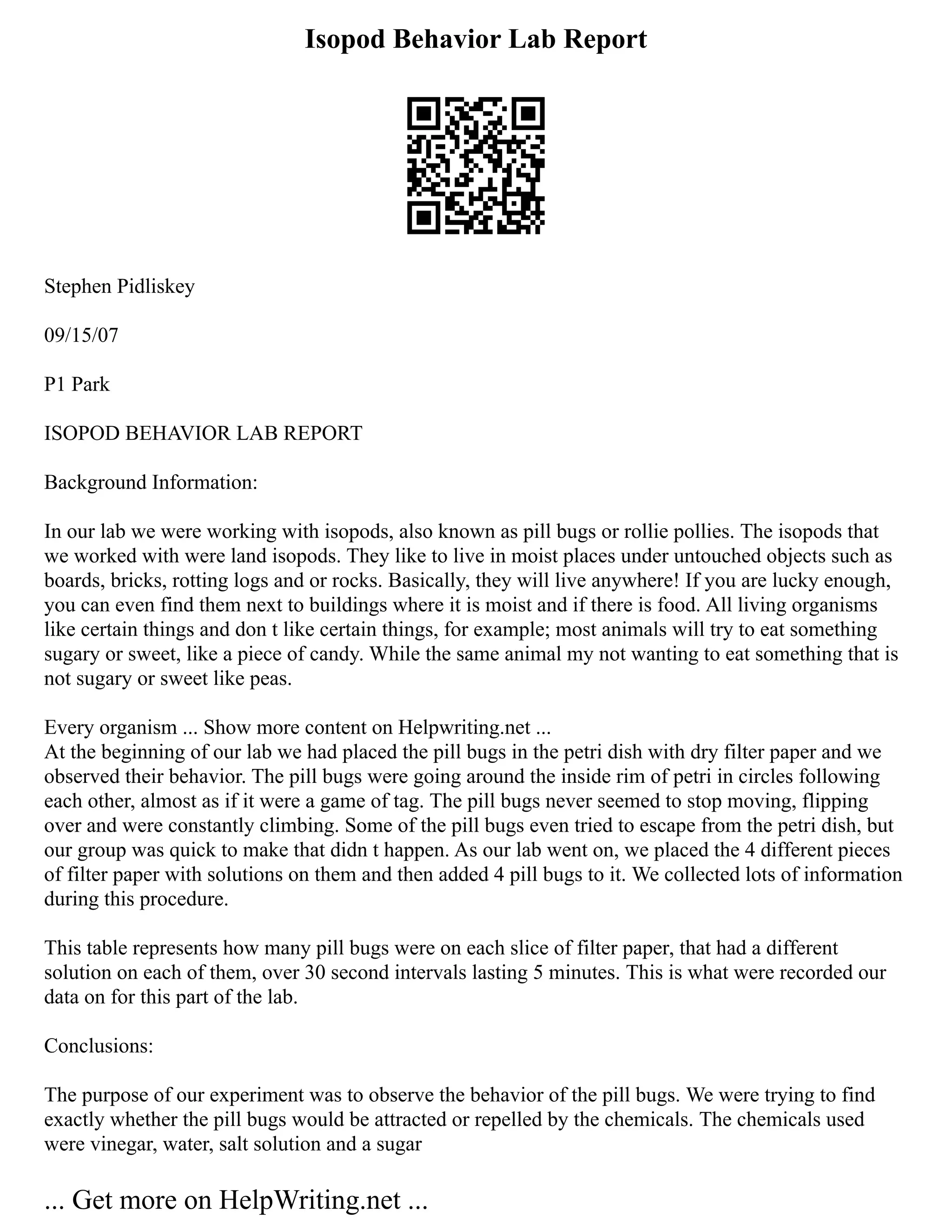 Isopod Behavior Lab Report
Stephen Pidliskey
09/15/07
P1 Park
ISOPOD BEHAVIOR LAB REPORT
Background Information:
In our lab we were working with isopods, also known as pill bugs or rollie pollies. The isopods that
we worked with were land isopods. They like to live in moist places under untouched objects such as
boards, bricks, rotting logs and or rocks. Basically, they will live anywhere! If you are lucky enough,
you can even find them next to buildings where it is moist and if there is food. All living organisms
like certain things and don t like certain things, for example; most animals will try to eat something
sugary or sweet, like a piece of candy. While the same animal my not wanting to eat something that is
not sugary or sweet like peas.
Every organism ... Show more content on Helpwriting.net ...
At the beginning of our lab we had placed the pill bugs in the petri dish with dry filter paper and we
observed their behavior. The pill bugs were going around the inside rim of petri in circles following
each other, almost as if it were a game of tag. The pill bugs never seemed to stop moving, flipping
over and were constantly climbing. Some of the pill bugs even tried to escape from the petri dish, but
our group was quick to make that didn t happen. As our lab went on, we placed the 4 different pieces
of filter paper with solutions on them and then added 4 pill bugs to it. We collected lots of information
during this procedure.
This table represents how many pill bugs were on each slice of filter paper, that had a different
solution on each of them, over 30 second intervals lasting 5 minutes. This is what were recorded our
data on for this part of the lab.
Conclusions:
The purpose of our experiment was to observe the behavior of the pill bugs. We were trying to find
exactly whether the pill bugs would be attracted or repelled by the chemicals. The chemicals used
were vinegar, water, salt solution and a sugar
... Get more on HelpWriting.net ...
 
