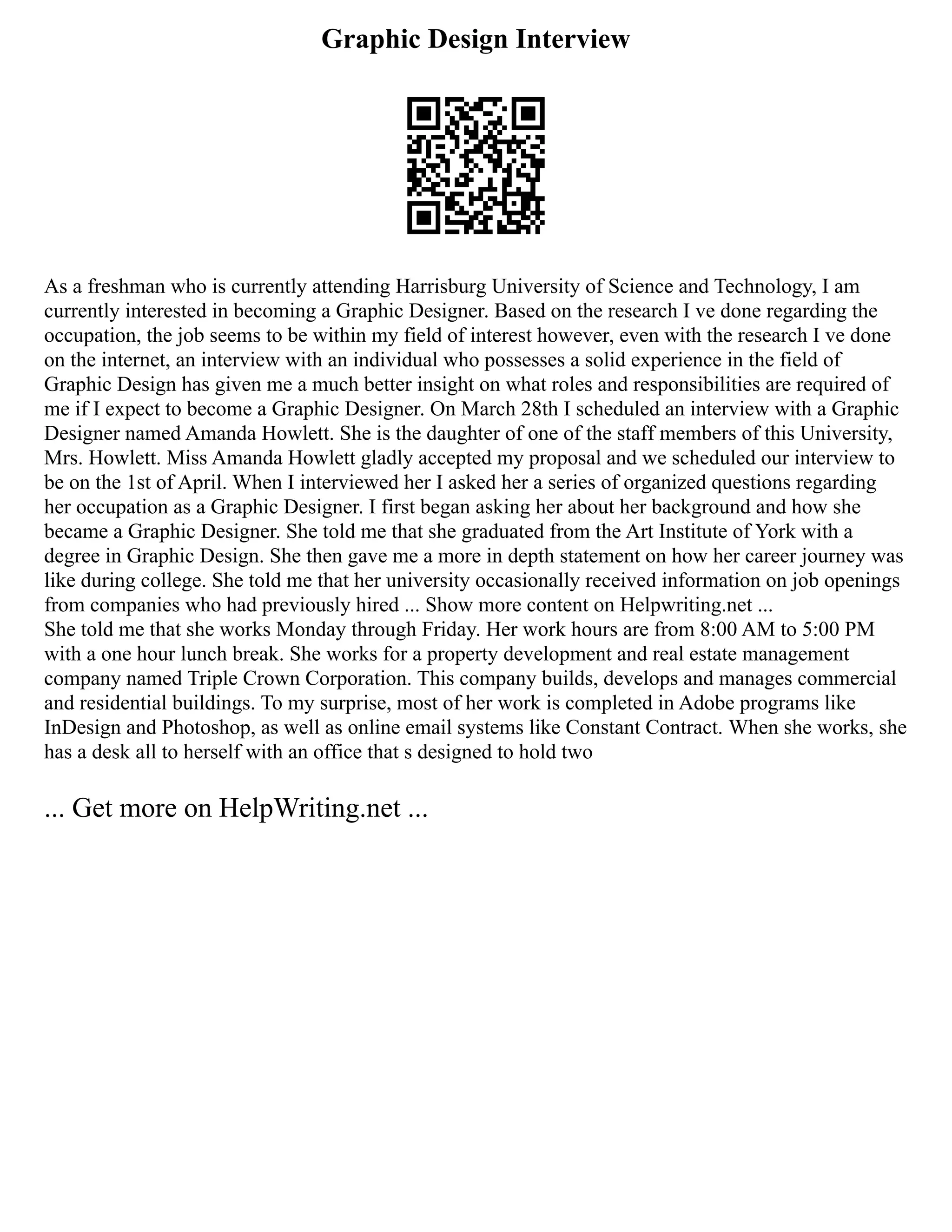 Graphic Design Interview
As a freshman who is currently attending Harrisburg University of Science and Technology, I am
currently interested in becoming a Graphic Designer. Based on the research I ve done regarding the
occupation, the job seems to be within my field of interest however, even with the research I ve done
on the internet, an interview with an individual who possesses a solid experience in the field of
Graphic Design has given me a much better insight on what roles and responsibilities are required of
me if I expect to become a Graphic Designer. On March 28th I scheduled an interview with a Graphic
Designer named Amanda Howlett. She is the daughter of one of the staff members of this University,
Mrs. Howlett. Miss Amanda Howlett gladly accepted my proposal and we scheduled our interview to
be on the 1st of April. When I interviewed her I asked her a series of organized questions regarding
her occupation as a Graphic Designer. I first began asking her about her background and how she
became a Graphic Designer. She told me that she graduated from the Art Institute of York with a
degree in Graphic Design. She then gave me a more in depth statement on how her career journey was
like during college. She told me that her university occasionally received information on job openings
from companies who had previously hired ... Show more content on Helpwriting.net ...
She told me that she works Monday through Friday. Her work hours are from 8:00 AM to 5:00 PM
with a one hour lunch break. She works for a property development and real estate management
company named Triple Crown Corporation. This company builds, develops and manages commercial
and residential buildings. To my surprise, most of her work is completed in Adobe programs like
InDesign and Photoshop, as well as online email systems like Constant Contract. When she works, she
has a desk all to herself with an office that s designed to hold two
... Get more on HelpWriting.net ...
 