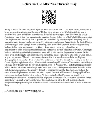 Factors that Can Affect Voter Turnout Essay
Voting is one of the most important rights an American citizen has. If one meets the requirements of
being an American citizen, and the age of 18 then he or she can vote. While the right to vote is
available to a lot of individuals in the United States it is surprising to know that about 58.2% of
Americans voted in last year s presidential election. So only little over of half of eligible voters voted.
One might ask who makes up that 58 percent of Americans. By researching and analyzing data it
seems that voter turnout can be categorized by state, race and gender. According to the United States
Election Project from George Mason University, there are a series of states that have significantly
higher eligible voter turnout rates. Looking ... Show more content on Helpwriting.net ...
The amount of times a candidate campaigns in a state could have an impact on the voters. Campaigns
built on mobilizing and rallying up certain areas will in turn have an impact on who votes. While
states are a good place to start analyzing who votes they cannot fully show who votes when it comes
to general elections. When it comes to race in America, it is usually assumed that the highest
demographic of voters stem from whites. This statement is very true though. According to the Roper
Center of public opinion archives, White Americans made up 73 percent of the national vote, this was
followed up by Blacks with 13 percent, Hispanics with 10, Asians with 3, and other races coming in
with 2. Whites still make up the majority of American votes. It is important to know that falls in line
with the racial diversity of the country. Though if one incorporates the data from above about the
states with the highest voter turnout rate, and compare the rates with the racial demographics if the
state, one would see that there is a pattern. All those states besides Colorado have really low
percentages of minorities. Does race have an impact on who votes? Yes. Minorities compared to the
majority have a much lower voter turnout. This might have a lot to do with minorities being
unrepresented proportionally on the political scene. Studies have also shown that African Americans
They
... Get more on HelpWriting.net ...
 