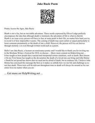 Jake Ruzic Poem
Poetry Across the Ages, Jake Ruzic
Death is not a foe, but an inevitable adventure. These words expressed by Oliver Lodge perfectly
encompasses the idea that although death is imminent, the adventure of life is what to cherish.
Death is an issue every person will have to face at some point in their life, no matter how hard you try
to avoid it or how impossible it seems. The coming of death may seem unfair or unjust particularly to
loose someone prematurely or the death of one s child. However, the person will live on forever
through memory s or even through written word such as a poem.
Hello I am Jake Ruzic, a lecturer on renaissance poetry and I would like to thank you for inviting me
to the Brisbane Writer s Festival for 2018, to discuss ... Show more content on Helpwriting.net ...
It has taught us how people have reacted and interpreted certain situations, such as death. Ben Jonson
s On my First Sonne has taught us the devastation the death of a loved one can bring and John Donne
s Death be not proud has shown that we need not be afraid of death, but to embrace life. I believe John
Donne has conveyed this message the best as it makes us rethink how we see life and challenge us to
not fear death. These texts will be relevant throughout time as death will always be around us for our
entire lives no matter when you are
... Get more on HelpWriting.net ...
 