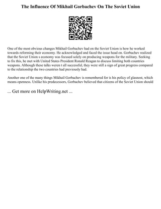 The Influence Of Mikhail Gorbachev On The Soviet Union
One of the most obvious changes Mikhail Gorbachev had on the Soviet Union is how he worked
towards reforming their economy. He acknowledged and faced the issue head on. Gorbachev realized
that the Soviet Union s economy was focused solely on producing weapons for the military. Seeking
to fix this, he met with United States President Ronald Reagan to discuss limiting both countries
weapons. Although these talks weren t all successful, they were still a sign of great progress compared
to the relationship the two countries had previously had.
Another one of the many things Mikhail Gorbachev is remembered for is his policy of glasnost, which
means openness. Unlike his predecessors, Gorbachev believed that citizens of the Soviet Union should
... Get more on HelpWriting.net ...
 