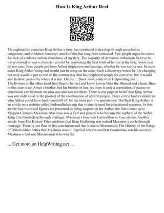 How Is King Arthur Real
Throughout the centuries King Arthur s story has continued to develop through speculation,
conjecture, and evidence; however, much of this has long been contested. Few people argue he exists
for lack of evidence and an abundance of mystery. The majority of Arthurian enthusiasts believe he
never existed or was a character created by combining the best traits of heroes at the time. Some just
do not care, these people get from Arthur inspiration and courage, whether he was real or not. In most
cases King Arthur being real would just be icing on the cake. Such a discovery would be life changing
not only would it put to rest all the controversy that has perplexed people for centuries, but it would
also bestow credibility where it is due. On the ... Show more content on Helpwriting.net ...
The Britons on the other hand find Bran to be fact and know him as Brân the Blessed and a hero. Bran
in this case is not Artuir s brother, but his brother in law. As there is only a correlation of names no
conclusion can be made on who was and was not there. There is one popular belief that King Arthur
was one individual or the product of the combination of several people. There s little hard evidence on
who Arthur could have been based off of: for the most part it is speculation. The Real King Arthur is
an article on a website called lordsandladies.org that is strictly used for educational purposes. In this
article four historical figures are presented as being inspiration for Arthur, the first runner up is
Magnus Clemens Maximus. Maximus was a Celt and general who became the nephew of the Welsh
King Coel Godhebog through marriage. Maximus s base was Carmarthen or Caernarvon. Another
article from The History Files confirms that King Godhebog was indeed Maximus s uncle through
marriage. There is one flaw in this conclusion and that is due to Monmouths The History of the Kings
of Britain which states that Maximus was of Imperial descent and that Constantius was his ancestor.
Maximus s dad was Maximianus who was the
... Get more on HelpWriting.net ...
 