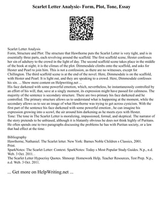 Scarlet Letter Analysic- Form, Plot, Tone, Essay
Scarlet Letter Analysis
Form, Structure and Plot: The structure that Hawthorne puts the Scarlet Letter is very tight, and is in
essentially three parts, each revolving around the scaffold. The first scaffold scene, Hester confesses
her sin of adultery to the crowd in the light of day. The second scaffold scene takes place in the middle
of the book at night; it is the climax of the plot. Dimmesdale climbs onto the scaffold, and asks for
Hester and Pearl to join him. This is not a confession, as there are no witnesses, except for
Chillington. The third scaffold scene is at the end of the novel. Here, Dimmesdale is on the scaffold,
with Hester and Pearl. It is light out, and they are speaking to a crowd. Here, Dimmesdale confesses
his sin. ... Show more content on Helpwriting.net ...
His face darkened with some powerful emotion, which, nevertheless, he instantaneously controlled by
an effort of his will, that, save at a singly moment, its expression might have passed for calmness. The
majority of the sentence is secondary structure. There are two primary his face darkened and he
controlled. The primary structure allows us to understand what is happening at the moment, while the
secondary allows us to see an image of what Hawthorne was trying to get across cynicism. With the
first part of the sentence his face darkened with some powerful emotion , he can imagine his
expression growing into a scowl, the air around him darkening as he meets eyes with Hester.
Tone: The tone in The Scarlet Letter is moralizing, impassioned, formal, and skeptical. The narrator of
the story pretends to be unbiased, although it is blatantly obvious he does not think highly of Puritans.
He often spends one to two paragraphs discussing the problems he has with Puritan society, or a law
that had effect at the time.
Bibliography
Hawthorne, Nathaniel. The Scarlet letter. New York: Barnes Noble Children s Classics, 2001.
Print.
SparkNotes: The Scarlet Letter: Context. SparkNotes: Today s Most Popular Study Guides. N.p., n.d.
Web. 3 Oct. 2011. .
The Scarlet Letter Hypocrisy Quotes. Shmoop: Homework Help, Teacher Resources, Test Prep. N.p.,
n.d. Web. 3 Oct. 2011.
... Get more on HelpWriting.net ...
 
