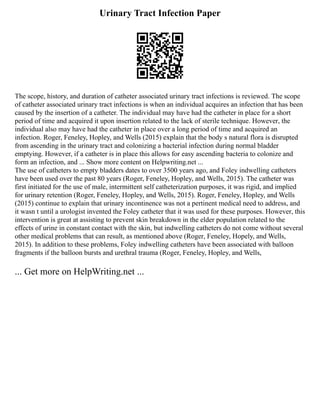 Urinary Tract Infection Paper
The scope, history, and duration of catheter associated urinary tract infections is reviewed. The scope
of catheter associated urinary tract infections is when an individual acquires an infection that has been
caused by the insertion of a catheter. The individual may have had the catheter in place for a short
period of time and acquired it upon insertion related to the lack of sterile technique. However, the
individual also may have had the catheter in place over a long period of time and acquired an
infection. Roger, Feneley, Hopley, and Wells (2015) explain that the body s natural flora is disrupted
from ascending in the urinary tract and colonizing a bacterial infection during normal bladder
emptying. However, if a catheter is in place this allows for easy ascending bacteria to colonize and
form an infection, and ... Show more content on Helpwriting.net ...
The use of catheters to empty bladders dates to over 3500 years ago, and Foley indwelling catheters
have been used over the past 80 years (Roger, Feneley, Hopley, and Wells, 2015). The catheter was
first initiated for the use of male, intermittent self catheterization purposes, it was rigid, and implied
for urinary retention (Roger, Feneley, Hopley, and Wells, 2015). Roger, Feneley, Hopley, and Wells
(2015) continue to explain that urinary incontinence was not a pertinent medical need to address, and
it wasn t until a urologist invented the Foley catheter that it was used for these purposes. However, this
intervention is great at assisting to prevent skin breakdown in the elder population related to the
effects of urine in constant contact with the skin, but indwelling catheters do not come without several
other medical problems that can result, as mentioned above (Roger, Feneley, Hopely, and Wells,
2015). In addition to these problems, Foley indwelling catheters have been associated with balloon
fragments if the balloon bursts and urethral trauma (Roger, Feneley, Hopley, and Wells,
... Get more on HelpWriting.net ...
 
