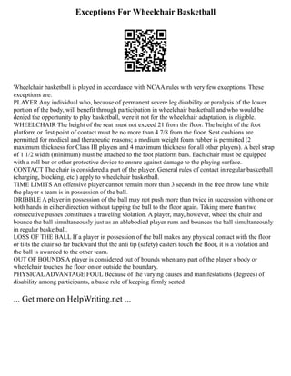 Exceptions For Wheelchair Basketball
Wheelchair basketball is played in accordance with NCAA rules with very few exceptions. These
exceptions are:
PLAYER Any individual who, because of permanent severe leg disability or paralysis of the lower
portion of the body, will benefit through participation in wheelchair basketball and who would be
denied the opportunity to play basketball, were it not for the wheelchair adaptation, is eligible.
WHEELCHAIR The height of the seat must not exceed 21 from the floor. The height of the foot
platform or first point of contact must be no more than 4 7/8 from the floor. Seat cushions are
permitted for medical and therapeutic reasons; a medium weight foam rubber is permitted (2
maximum thickness for Class III players and 4 maximum thickness for all other players). A heel strap
of 1 1/2 width (minimum) must be attached to the foot platform bars. Each chair must be equipped
with a roll bar or other protective device to ensure against damage to the playing surface.
CONTACT The chair is considered a part of the player. General rules of contact in regular basketball
(charging, blocking, etc.) apply to wheelchair basketball.
TIME LIMITS An offensive player cannot remain more than 3 seconds in the free throw lane while
the player s team is in possession of the ball.
DRIBBLE A player in possession of the ball may not push more than twice in succession with one or
both hands in either direction without tapping the ball to the floor again. Taking more than two
consecutive pushes constitutes a traveling violation. A player, may, however, wheel the chair and
bounce the ball simultaneously just as an ablebodied player runs and bounces the ball simultaneously
in regular basketball.
LOSS OF THE BALL If a player in possession of the ball makes any physical contact with the floor
or tilts the chair so far backward that the anti tip (safety) casters touch the floor, it is a violation and
the ball is awarded to the other team.
OUT OF BOUNDS A player is considered out of bounds when any part of the player s body or
wheelchair touches the floor on or outside the boundary.
PHYSICAL ADVANTAGE FOUL Because of the varying causes and manifestations (degrees) of
disability among participants, a basic rule of keeping firmly seated
... Get more on HelpWriting.net ...
 