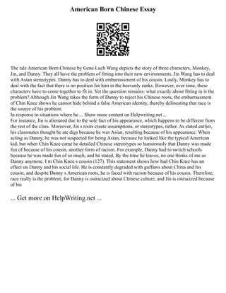American Born Chinese Essay
The tale American Born Chinese by Gene Luch Wang depicts the story of three characters, Monkey,
Jin, and Danny. They all have the problem of fitting into their new environments. Jin Wang has to deal
with Asian stereotypes. Danny has to deal with embarrassment of his cousin. Lastly, Monkey has to
deal with the fact that there is no position for him in the heavenly ranks. However, over time, these
characters have to come together to fit in. Yet the question remains: what exactly about fitting in is the
problem? Although Jin Wang takes the form of Danny to reject his Chinese roots, the embarrassment
of Chin Knee shows he cannot hide behind a false American identity, thereby delineating that race is
the source of his problem.
In response to situations where he ... Show more content on Helpwriting.net ...
For instance, Jin is alienated due to the sole fact of his appearance, which happens to be different from
the rest of the class. Moreover, Jin s roots create assumptions, or stereotypes, rather. As stated earlier,
his classmates thought he ate digs because he was Asian, resulting because of his appearance. When
acting as Danny, he was not suspected for being Asian, because he looked like the typical American
kid, but when Chin Knee came he detailed Chinese stereotypes so humorously that Danny was made
fun of because of his cousin, another form of racism. For example, Danny had to switch schools
because he was made fun of so much, and he stated, By the time he leaves, no one thinks of me as
Danny anymore. I m Chin Knee s cousin (127). This statement shows how bad Chin Knee has an
effect on Danny and his social life. He is constantly degraded with guffaws about China and his
cousin, and despite Danny s American roots, he is faced with racism because of his cousin. Therefore,
race really is the problem, for Danny is ostracized about Chinese culture, and Jin is ostracized because
of his
... Get more on HelpWriting.net ...
 