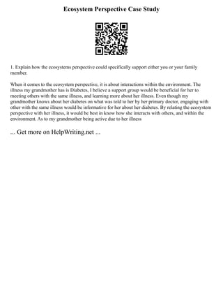 Ecosystem Perspective Case Study
1. Explain how the ecosystems perspective could specifically support either you or your family
member.
When it comes to the ecosystem perspective, it is about interactions within the environment. The
illness my grandmother has is Diabetes, I believe a support group would be beneficial for her to
meeting others with the same illness, and learning more about her illness. Even though my
grandmother knows about her diabetes on what was told to her by her primary doctor, engaging with
other with the same illness would be informative for her about her diabetes. By relating the ecosystem
perspective with her illness, it would be best in know how she interacts with others, and within the
environment. As to my grandmother being active due to her illness
... Get more on HelpWriting.net ...
 