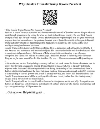Why Shouldn T Donald Trump Become President
¨ Why Donald Trump Should Not Become President¨
America is one of the most advanced and diverse countries ran off of freedom to date. We get what we
want through government by voting for what we think is best for our country. Do you think Donald
Trump is whatś best for our country? Donald Trump seems to be planning to ruin the great amount of
progress America has made over the past one hundred years. Basically what iḿ telling you is Donald
Trump definitely should not become president because he s dangerous, he s racist, and he s not
intelligent enough to become president.
Donald Trump is too dangerous for the presidency. He s so dangerous and self destructive that he d
turn America into a domestic and international joke. His character is similar to Silvio Berlusconi, who
is a controversial power hungry billionaire of Italy, whose indictment ending reign of greed,
corruption, and sleaze sent Italy to its darkest days. ¨President Trump¨ is mirroring to do the same
thing, or maybe even worst if we let him in office. Do you ... Show more content on Helpwriting.net
...
It always factors back to Trump being extremely rich and his track record for financial success, that he
knows how to build a successful empire. Donald Trump is indeed rich, but is he really politically
prepared to be President? His outrageous behavior during the running of this election alone show´s
that his intelligence level is not the best. Heś made multiple false accusations such as the US economy
is experiencing is slowest growth rate, which is entirely not true, and shows that Trump is also a liar.
Donald Trump in no way would be a good president for our country, other than him having money,
heś just a silly person with too much money.
Donald Trump should not become President because heś dangerous, racist, and silly. Trump shows us
that heś an dangerous, self destructive individual with a shady character who has too much money and
says outrageous things. WIll you vote for
... Get more on HelpWriting.net ...
 