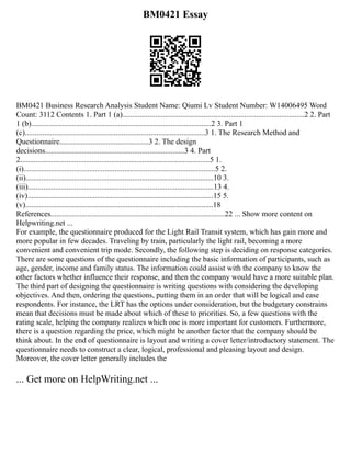 BM0421 Essay
BM0421 Business Research Analysis Student Name: Qiumi Lv Student Number: W14006495 Word
Count: 3112 Contents 1. Part 1 (a)..............................................................................................2 2. Part
1 (b).............................................................................................2 3. Part 1
(c).............................................................................................3 1. The Research Method and
Questionnaire..............................................3 2. The design
decisions........................................................................3 4. Part
2..................................................................................................5 1.
(i)...................................................................................................5 2.
(ii).................................................................................................10 3.
(iii)................................................................................................13 4.
(iv)................................................................................................15 5.
(v).................................................................................................18
References..........................................................................................22 ... Show more content on
Helpwriting.net ...
For example, the questionnaire produced for the Light Rail Transit system, which has gain more and
more popular in few decades. Traveling by train, particularly the light rail, becoming a more
convenient and convenient trip mode. Secondly, the following step is deciding on response categories.
There are some questions of the questionnaire including the basic information of participants, such as
age, gender, income and family status. The information could assist with the company to know the
other factors whether influence their response, and then the company would have a more suitable plan.
The third part of designing the questionnaire is writing questions with considering the developing
objectives. And then, ordering the questions, putting them in an order that will be logical and ease
respondents. For instance, the LRT has the options under consideration, but the budgetary constrains
mean that decisions must be made about which of these to priorities. So, a few questions with the
rating scale, helping the company realizes which one is more important for customers. Furthermore,
there is a question regarding the price, which might be another factor that the company should be
think about. In the end of questionnaire is layout and writing a cover letter/introductory statement. The
questionnaire needs to construct a clear, logical, professional and pleasing layout and design.
Moreover, the cover letter generally includes the
... Get more on HelpWriting.net ...
 