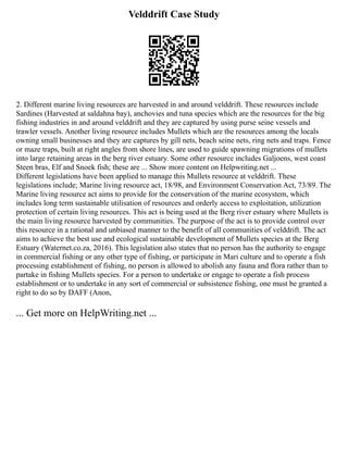 Velddrift Case Study
2. Different marine living resources are harvested in and around velddrift. These resources include
Sardines (Harvested at saldahna bay), anchovies and tuna species which are the resources for the big
fishing industries in and around velddrift and they are captured by using purse seine vessels and
trawler vessels. Another living resource includes Mullets which are the resources among the locals
owning small businesses and they are captures by gill nets, beach seine nets, ring nets and traps. Fence
or maze traps, built at right angles from shore lines, are used to guide spawning migrations of mullets
into large retaining areas in the berg river estuary. Some other resource includes Galjoens, west coast
Steen bras, Elf and Snoek fish; these are ... Show more content on Helpwriting.net ...
Different legislations have been applied to manage this Mullets resource at velddrift. These
legislations include; Marine living resource act, 18/98, and Environment Conservation Act, 73/89. The
Marine living resource act aims to provide for the conservation of the marine ecosystem, which
includes long term sustainable utilisation of resources and orderly access to exploitation, utilization
protection of certain living resources. This act is being used at the Berg river estuary where Mullets is
the main living resource harvested by communities. The purpose of the act is to provide control over
this resource in a rational and unbiased manner to the benefit of all communities of velddrift. The act
aims to achieve the best use and ecological sustainable development of Mullets species at the Berg
Estuary (Waternet.co.za, 2016). This legislation also states that no person has the authority to engage
in commercial fishing or any other type of fishing, or participate in Mari culture and to operate a fish
processing establishment of fishing, no person is allowed to abolish any fauna and flora rather than to
partake in fishing Mullets species. For a person to undertake or engage to operate a fish process
establishment or to undertake in any sort of commercial or subsistence fishing, one must be granted a
right to do so by DAFF (Anon,
... Get more on HelpWriting.net ...
 