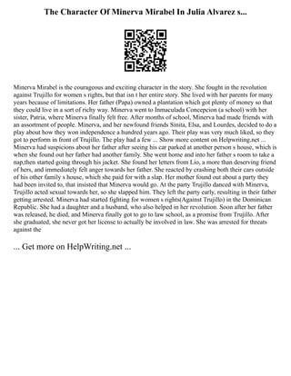 The Character Of Minerva Mirabel In Julia Alvarez s...
Minerva Mirabel is the courageous and exciting character in the story. She fought in the revolution
against Trujillo for women s rights, but that isn t her entire story. She lived with her parents for many
years because of limitations. Her father (Papa) owned a plantation which got plenty of money so that
they could live in a sort of richy way. Minerva went to Inmaculada Concepcion (a school) with her
sister, Patria, where Minerva finally felt free. After months of school, Minerva had made friends with
an assortment of people. Minerva, and her newfound friends Sinita, Elsa, and Lourdes, decided to do a
play about how they won independence a hundred years ago. Their play was very much liked, so they
got to perform in front of Trujillo. The play had a few ... Show more content on Helpwriting.net ...
Minerva had suspicions about her father after seeing his car parked at another person s house, which is
when she found out her father had another family. She went home and into her father s room to take a
nap,then started going through his jacket. She found her letters from Lio, a more than deserving friend
of hers, and immediately felt anger towards her father. She reacted by crashing both their cars outside
of his other family s house, which she paid for with a slap. Her mother found out about a party they
had been invited to, that insisted that Minerva would go. At the party Trujillo danced with Minerva,
Trujillo acted sexual towards her, so she slapped him. They left the party early, resulting in their father
getting arrested. Minerva had started fighting for women s rights(Against Trujillo) in the Dominican
Republic. She had a daughter and a husband, who also helped in her revolution. Soon after her father
was released, he died, and Minerva finally got to go to law school, as a promise from Trujillo. After
she graduated, she never got her license to actually be involved in law. She was arrested for threats
against the
... Get more on HelpWriting.net ...
 