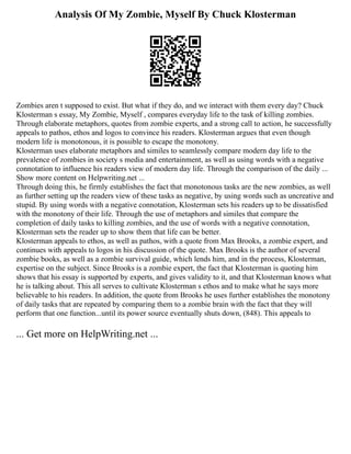 Analysis Of My Zombie, Myself By Chuck Klosterman
Zombies aren t supposed to exist. But what if they do, and we interact with them every day? Chuck
Klosterman s essay, My Zombie, Myself , compares everyday life to the task of killing zombies.
Through elaborate metaphors, quotes from zombie experts, and a strong call to action, he successfully
appeals to pathos, ethos and logos to convince his readers. Klosterman argues that even though
modern life is monotonous, it is possible to escape the monotony.
Klosterman uses elaborate metaphors and similes to seamlessly compare modern day life to the
prevalence of zombies in society s media and entertainment, as well as using words with a negative
connotation to influence his readers view of modern day life. Through the comparison of the daily ...
Show more content on Helpwriting.net ...
Through doing this, he firmly establishes the fact that monotonous tasks are the new zombies, as well
as further setting up the readers view of these tasks as negative, by using words such as uncreative and
stupid. By using words with a negative connotation, Klosterman sets his readers up to be dissatisfied
with the monotony of their life. Through the use of metaphors and similes that compare the
completion of daily tasks to killing zombies, and the use of words with a negative connotation,
Klosterman sets the reader up to show them that life can be better.
Klosterman appeals to ethos, as well as pathos, with a quote from Max Brooks, a zombie expert, and
continues with appeals to logos in his discussion of the quote. Max Brooks is the author of several
zombie books, as well as a zombie survival guide, which lends him, and in the process, Klosterman,
expertise on the subject. Since Brooks is a zombie expert, the fact that Klosterman is quoting him
shows that his essay is supported by experts, and gives validity to it, and that Klosterman knows what
he is talking about. This all serves to cultivate Klosterman s ethos and to make what he says more
believable to his readers. In addition, the quote from Brooks he uses further establishes the monotony
of daily tasks that are repeated by comparing them to a zombie brain with the fact that they will
perform that one function...until its power source eventually shuts down, (848). This appeals to
... Get more on HelpWriting.net ...
 