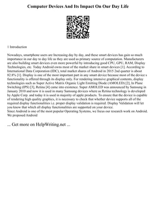 Computer Devices And Its Impact On Our Day Life
1 Introduction
Nowadays, smartphone users are Increasing day by day, and these smart devices has gain so much
importance in our day to day life as they are used as primary source of computation. Manufacturers
are also building smart devices even more powerful by introducing good CPU, GPU, RAM, Display
Technologies, etc. Today Android owns most of the market share in smart devices [1]. According to
International Data Corporation (IDC), total market shares of Android in 2015 2nd quarter is about
82.8% [1]. Display is one of the most important part in any smart device because most of the device s
functionality is offered through its display only. For rendering intensive graphical contents, display
technologies such as Super Active Matrix Organic Light Emitting Diode (AMOLED) [2], In Plane
Switching (IPS) [3], Retina [4] came into existence. Super AMOLED was announced by Samsung in
January 2010 and now it is used in many Samsung devices where as Retina technology is developed
by Apple Corp. and today it is used in majority of apple products. To ensure that the device is capable
of rendering high quality graphics, it is necessary to check that whether device supports all of the
required display functionalities i.e. proper display validation is required. Display Validation will let
you know that which all display functionalities are supported on your device.
Since Android is one of the most popular Operating Systems, we focus our research work on Android.
We proposed Android
... Get more on HelpWriting.net ...
 