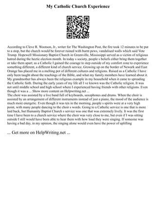 My Catholic Church Experience
According to Cleve R. Wootson, Jr., writer for The Washington Post, the fire took 12 minutes to be put
to a stop, but the church would be forever ruined with burnt pews, vandalised walls which said Vote
Trump. Hopewell Missionary Baptist Church in Greenville, Mississippi served as a victim of religious
hatred during the hectic election month. In today s society, people s beliefs either bring them together
or take them apart; as a Catholic I gained the courage to step outside of my comfort zone to experience
something different, a different kind of church service. Growing up on the border of Newark and East
Orange has placed me in a melting pot of different cultures and religions. Raised as a Catholic I have
only been taught about the teachings of the Bible, and what my family members have learned about it.
My grandmother has always been the religious example in my household when it came to spreading
the Catholic faith. During the early years of my life all I ve known was the Catholic religion. It was
not until middle school and high school where I experienced having friends with other religions. Even
though it was a ... Show more content on Helpwriting.net ...
The choir was assisted by a live band full of keyboards, saxophones and drums. When the choir is
assisted by an arrangement of different instruments instead of just a piano, the mood of the audience is
much more energetic. Even though it was ten in the morning, people s spirits were at a very high
point, with many people dancing to the choir s words. Going to a Catholic service is one that is more
laid back, but Humanity Baptist Church s service was one that was extremely lively. It was the first
time I have been to a church service where the choir was very close to me, but even if I was sitting
outside I still would have been able to hear them with how loud they were singing. If someone was
having a bad day, in my opinion, the singing alone would even have the power of uplifting
... Get more on HelpWriting.net ...
 