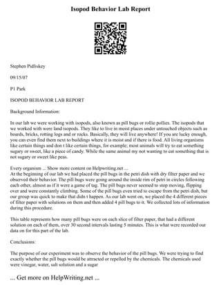 Isopod Behavior Lab Report
Stephen Pidliskey
09/15/07
P1 Park
ISOPOD BEHAVIOR LAB REPORT
Background Information:
In our lab we were working with isopods, also known as pill bugs or rollie pollies. The isopods that
we worked with were land isopods. They like to live in moist places under untouched objects such as
boards, bricks, rotting logs and or rocks. Basically, they will live anywhere! If you are lucky enough,
you can even find them next to buildings where it is moist and if there is food. All living organisms
like certain things and don t like certain things, for example; most animals will try to eat something
sugary or sweet, like a piece of candy. While the same animal my not wanting to eat something that is
not sugary or sweet like peas.
Every organism ... Show more content on Helpwriting.net ...
At the beginning of our lab we had placed the pill bugs in the petri dish with dry filter paper and we
observed their behavior. The pill bugs were going around the inside rim of petri in circles following
each other, almost as if it were a game of tag. The pill bugs never seemed to stop moving, flipping
over and were constantly climbing. Some of the pill bugs even tried to escape from the petri dish, but
our group was quick to make that didn t happen. As our lab went on, we placed the 4 different pieces
of filter paper with solutions on them and then added 4 pill bugs to it. We collected lots of information
during this procedure.
This table represents how many pill bugs were on each slice of filter paper, that had a different
solution on each of them, over 30 second intervals lasting 5 minutes. This is what were recorded our
data on for this part of the lab.
Conclusions:
The purpose of our experiment was to observe the behavior of the pill bugs. We were trying to find
exactly whether the pill bugs would be attracted or repelled by the chemicals. The chemicals used
were vinegar, water, salt solution and a sugar
... Get more on HelpWriting.net ...
 