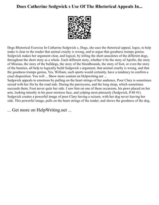 Does Catherine Sedgwick s Use Of The Rhetorical Appeals In...
Dogs Rhetorical Exercise In Catharine Sedgwick s, Dogs, she uses the rhetorical appeal, logos, to help
make it clear to the reader that animal cruelty is wrong, and to argue that goodness trumps genius.
Sedgwick makes her argument clear, and logical, by telling the short anecdotes of the different dogs,
throughout the short story as a whole. Each different story, whether it be the story of Apollo, the story
of Misnias, the story of the bulldogs, the story of the bloodhounds, the story of foot, or even the story
of the bunnies, all help to logically build Sedgwick s argument, that animal cruelty is wrong, and that
the goodness trumps genius, Yes, William, such sports would certainly, have a tendency to confirm a
cruel disposition. You will ... Show more content on Helpwriting.net ...
Sedgwick appeals to emotions by pulling on the heart strings of her audience, Poor Clary is sometimes
seized with her fits by the road side. During the paroxysms, and the long sleep, which sometimes
succeeds them, Foot never quits her side. I saw him on one of these occasions, his paws placed on her
arm, looking intently in his poor mistress face, and yelping most piteously (Sedgwick, P.40 41).
Sedgwick creates a powerful image of poor Clary having a seizure, with her dog never leaving her
side. This powerful image, pulls on the heart strings of the reader, and shows the goodness of the dog,
... Get more on HelpWriting.net ...
 