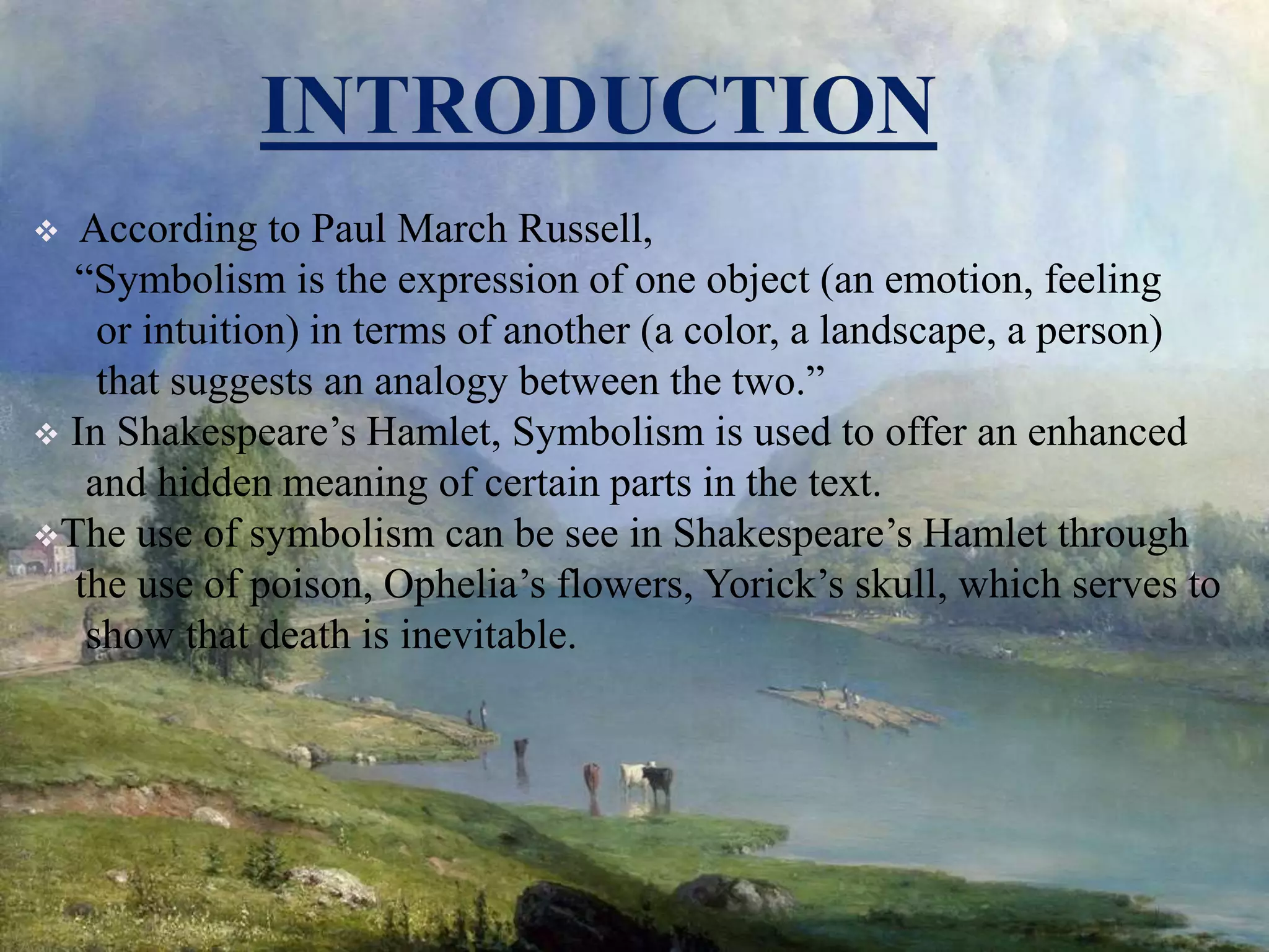  According to Paul March Russell,
“Symbolism is the expression of one object (an emotion, feeling
or intuition) in terms of another (a color, a landscape, a person)
that suggests an analogy between the two.”
 In Shakespeare’s Hamlet, Symbolism is used to offer an enhanced
and hidden meaning of certain parts in the text.
The use of symbolism can be see in Shakespeare’s Hamlet through
the use of poison, Ophelia’s flowers, Yorick’s skull, which serves to
show that death is inevitable.
 