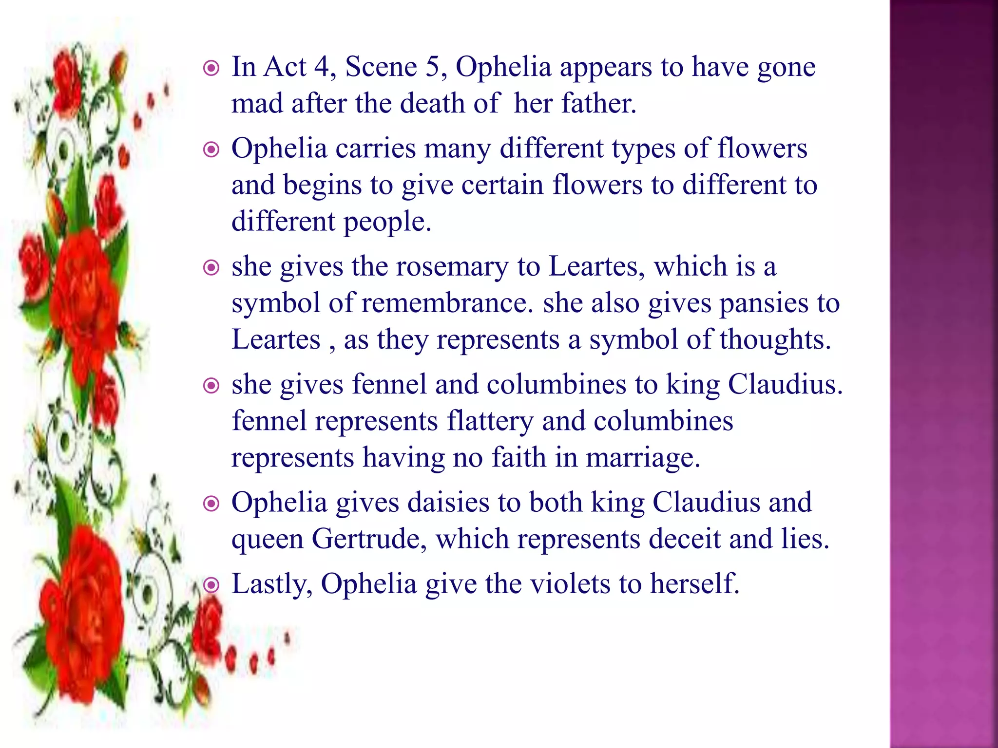  In Act 4, Scene 5, Ophelia appears to have gone
mad after the death of her father.
 Ophelia carries many different types of flowers
and begins to give certain flowers to different to
different people.
 she gives the rosemary to Leartes, which is a
symbol of remembrance. she also gives pansies to
Leartes , as they represents a symbol of thoughts.
 she gives fennel and columbines to king Claudius.
fennel represents flattery and columbines
represents having no faith in marriage.
 Ophelia gives daisies to both king Claudius and
queen Gertrude, which represents deceit and lies.
 Lastly, Ophelia give the violets to herself.
 