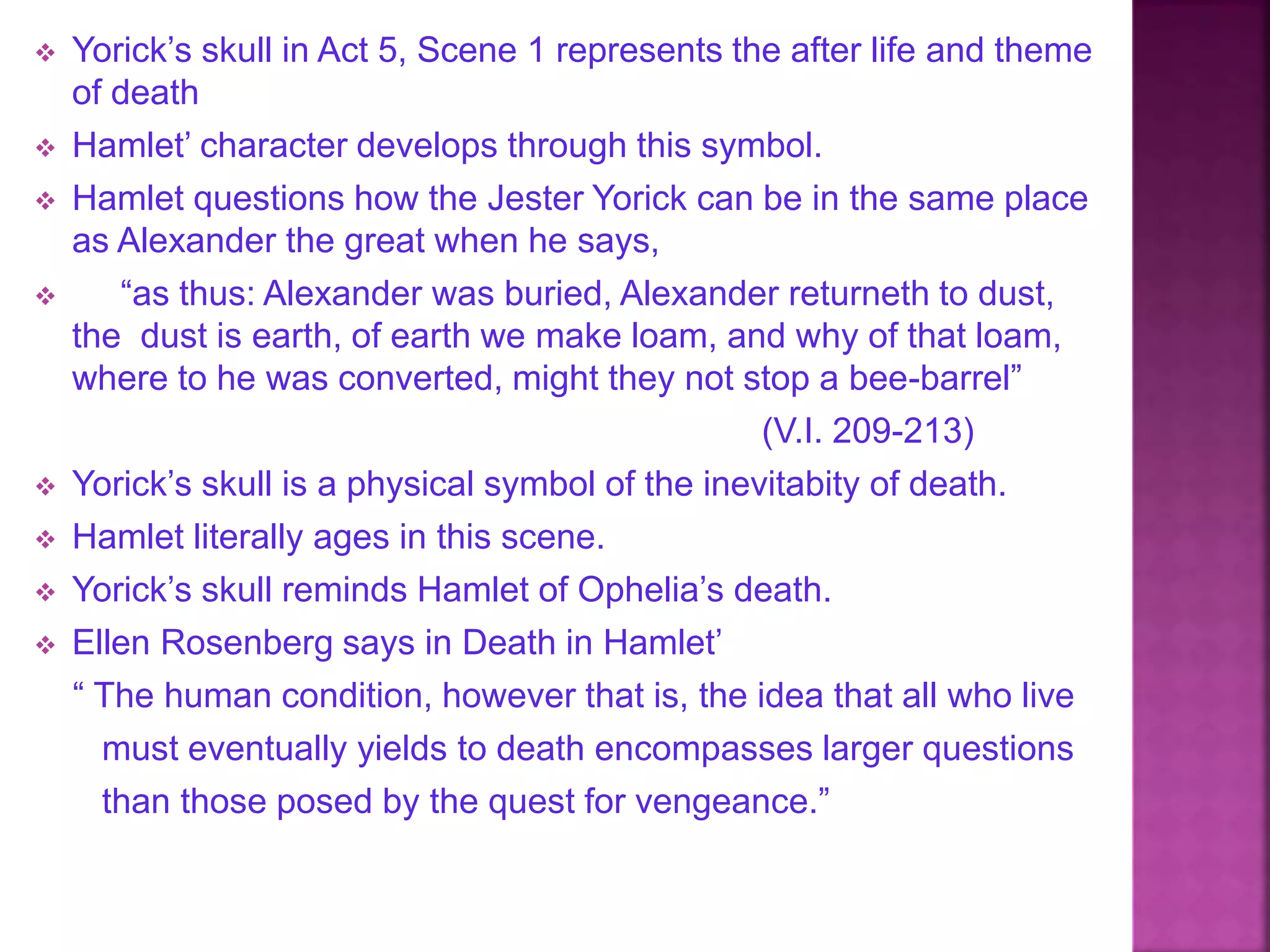  Yorick’s skull in Act 5, Scene 1 represents the after life and theme
of death
 Hamlet’ character develops through this symbol.
 Hamlet questions how the Jester Yorick can be in the same place
as Alexander the great when he says,
 “as thus: Alexander was buried, Alexander returneth to dust,
the dust is earth, of earth we make loam, and why of that loam,
where to he was converted, might they not stop a bee-barrel”
(V.I. 209-213)
 Yorick’s skull is a physical symbol of the inevitabity of death.
 Hamlet literally ages in this scene.
 Yorick’s skull reminds Hamlet of Ophelia’s death.
 Ellen Rosenberg says in Death in Hamlet’
“ The human condition, however that is, the idea that all who live
must eventually yields to death encompasses larger questions
than those posed by the quest for vengeance.”
 