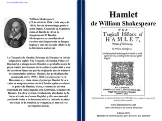 1 1 1 1 1 1 1 1 1 1 1 1 1 1 1 1 1 1 1 1 1 1 1 1 La Tragedia de Hamlet, Príncipe de Dinamarca (título original en inglés: The Tragedy of Hamlet, Prince of Denmark), o simplemente Hamlet, es probablemente la pieza teatral más famosa de la cultura occidental y una de las obras literarias que ha originado mayor número de comentarios críticos. Hamlet, fue probablemente compuesta entre 1599 y 1601. La obra ocurre en Dinamarca y relata cómo el príncipe Hamlet lleva a cabo su venganza sobre su tío Claudio quien asesinase al padre de Hamlet, el rey, y ostenta la corona usurpada así como nupcias con Gertrudis, la madre de Hamlet. La obra se traza vívidamente alrededor de la locura (tanto real como fingida) y el transcurso del profundo dolor a la desmesurada ira. Además explora los temas de la traición, la venganza, el incesto y la corrupción moral. www.interlectores.com Libros electrónicos de lectura horizontal Edición 2010 Ejemplar de cortesía gratis, para lectura y uso personal www.interlectores.com Hamlet de  William Shakespeare Frontispicio de la edición de  Hamlet  de 1605 (Q2).  Esta imagen forma parte del dominio público mundial  William Shakespeare (23 de abril de 1564 - 3 de mayo de 1616), fue un dramaturgo, poeta y actor inglés. Conocido en ocasiones como el Bardo de Avon (o simplemente El Bardo), Shakespeare es considerado el escritor más importante en lengua inglesa y uno de los más célebres de la literatura universal. 