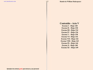 Ejemplar de cortesía  gratis  para lectura y uso personal 127 www.interlectores.com Hamlet de  William Shakespeare Contenido - Acto V  Escena I – Hoja 128 Escena II – Hoja 130 Escena III - Hoja 134 Escena IV - Hoja 136 Escena V – Hoja 138 Escena VI - Hoja 141 Escena VII - Hoja 142 Escena VIII - Hoja 143 Escena IX - Hoja 144 Escena X - Hoja 148 Escena XI – Hoja 149 