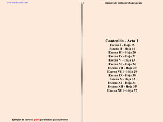 Ejemplar de cortesía  gratis  para lectura y uso personal 14 www.interlectores.com Hamlet de  William Shakespeare Contenido - Acto I  Escena I - Hoja 15 Escena II - Hoja 16 Escena III - Hoja 20 Escena IV - Hoja 21 Escena V – Hoja 23  Escena VI - Hoja 24 Escena VII - Hoja 27 Escena VIII - Hoja 29 Escena IX - Hoja 30 Escena X - Hoja 32 Escena XI – Hoja 34  Escena XII - Hoja 35 Escena XIII - Hoja 37 