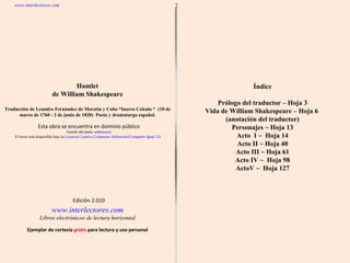 Ejemplar de cortesía  gratis  para lectura y uso personal Edición 2.010 2 Hamlet de  William Shakespeare Traducción de Leandro Fernández de Moratín y Cabo “Inarco Celenio “  (10 de marzo de 1760 - 2 de junio de 1828)  Poeta y dramaturgo español. www.interlectores.com Libros electrónicos de lectura horizontal www.interlectores.com Esta obra se encuentra en dominio público Fuente del texto:  wikisource El texto está disponible bajo la  Licencia Creative Commons Atribución/Compartir-Igual 3.0 ;  Índice Prólogo del traductor – Hoja 3 Vida de William Shakespeare – Hoja 6  (anotación del traductor) Personajes ~ Hoja 13 Acto  I ~  Hoja 14 Acto II ~ Hoja 40 Acto III ~ Hoja 61 Acto IV ~  Hoja 98 ActoV ~  Hoja 127 