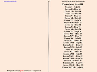Ejemplar de cortesía  gratis  para lectura y uso personal 61 www.interlectores.com Hamlet de  William Shakespeare Contenido - Acto III  Escena I - Hoja 62 Escena II - Hoja 63 Escena III - Hoja 64 Escena IV - Hoja 65 Escena V - Hoja 68 Escena VI - Hoja 69 Escena VII - Hoja 70 Escena VIII - Hoja 71 Escena IX - Hoja 72 Escena X - Hoja 73 Escena XI - Hoja 74 Escena XII - Hoja 76 Escena XIII – Hoja 77 Escena XIV - Hoja 79 Escena XV - Hoja 80 Escena XVI – Hoja 81 Escena XVII – Hoja 83 Escena XVIII – Hoja 84 Escena XIX – Hoja 85 Escena XX - Hoja 86 Escena XXI – Hoja 87 Escena XXII – Hoja 88 Escena XXIII – Hoja 89 Escena XXIV – Hoja 90 Escena XXV- Hoja 91 Escena XXVI – Hoja 92 Escena XXVII – Hoja 95 Escena XXVIII – Hoja 96 