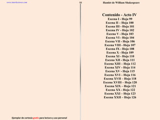 Ejemplar de cortesía  gratis  para lectura y uso personal 98 www.interlectores.com Hamlet de  William Shakespeare Contenido - Acto IV  Escena I - Hoja 99 Escena II – Hoja 100  Escena III - Hoja 101 Escena IV - Hoja 102 Escena V - Hoja 103 Escena VI - Hoja 104 Escena VII - Hoja 106 Escena VIII - Hoja 107 Escena IX - Hoja 108 Escena X - Hoja 109 Escena XI - Hoja 110 Escena XII - Hoja 111 Escena XIII – Hoja 112 Escena XIV - Hoja 114 Escena XV - Hoja 115 Escena XVI – Hoja 116 Escena XVII – Hoja 118 Escena XVIII – Hoja 120 Escena XIX – Hoja 121 Escena XX - Hoja 122 Escena XXI – Hoja 123 Escena XXII – Hoja 126 