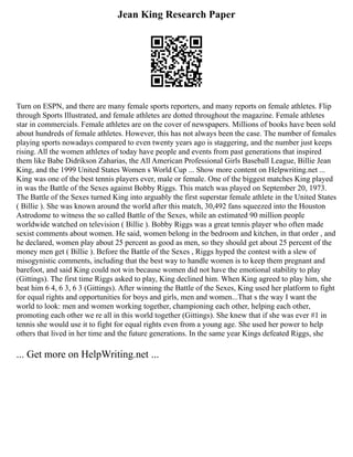 Jean King Research Paper
Turn on ESPN, and there are many female sports reporters, and many reports on female athletes. Flip
through Sports Illustrated, and female athletes are dotted throughout the magazine. Female athletes
star in commercials. Female athletes are on the cover of newspapers. Millions of books have been sold
about hundreds of female athletes. However, this has not always been the case. The number of females
playing sports nowadays compared to even twenty years ago is staggering, and the number just keeps
rising. All the women athletes of today have people and events from past generations that inspired
them like Babe Didrikson Zaharias, the All American Professional Girls Baseball League, Billie Jean
King, and the 1999 United States Women s World Cup ... Show more content on Helpwriting.net ...
King was one of the best tennis players ever, male or female. One of the biggest matches King played
in was the Battle of the Sexes against Bobby Riggs. This match was played on September 20, 1973.
The Battle of the Sexes turned King into arguably the first superstar female athlete in the United States
( Billie ). She was known around the world after this match, 30,492 fans squeezed into the Houston
Astrodome to witness the so called Battle of the Sexes, while an estimated 90 million people
worldwide watched on television ( Billie ). Bobby Riggs was a great tennis player who often made
sexist comments about women. He said, women belong in the bedroom and kitchen, in that order , and
he declared, women play about 25 percent as good as men, so they should get about 25 percent of the
money men get ( Billie ). Before the Battle of the Sexes , Riggs hyped the contest with a slew of
misogynistic comments, including that the best way to handle women is to keep them pregnant and
barefoot, and said King could not win because women did not have the emotional stability to play
(Gittings). The first time Riggs asked to play, King declined him. When King agreed to play him, she
beat him 6 4, 6 3, 6 3 (Gittings). After winning the Battle of the Sexes, King used her platform to fight
for equal rights and opportunities for boys and girls, men and women...That s the way I want the
world to look: men and women working together, championing each other, helping each other,
promoting each other we re all in this world together (Gittings). She knew that if she was ever #1 in
tennis she would use it to fight for equal rights even from a young age. She used her power to help
others that lived in her time and the future generations. In the same year Kings defeated Riggs, she
... Get more on HelpWriting.net ...
 