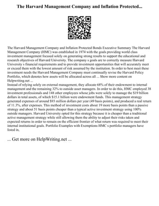 The Harvard Management Company and Inflation Protected...
The Harvard Management Company and Inflation Protected Bonds Executive Summary The Harvard
Management Company (HMC) was established in 1974 with the goals providing world class
investment management focused solely on generating strong results to support the educational and
research objectives of Harvard University. The company s goals are to correctly measure Harvard
University s financial requirements and to provide investment opportunities that will accurately meet
or exceed them with the lowest amount of risk assumed by the institution. In order to best meet these
investment needs the Harvard Management Company must continually revise the Harvard Policy
Portfolio, which denotes how assets will be allocated across all ... Show more content on
Helpwriting.net ...
Instead of relying solely on external management, they allocate 68% of their endowment to internal
management and the remaining 32% to outside asset managers. In order to do this, HMC employed 38
investment professionals and 148 other employees whose jobs were solely to manage the $19 billion
dollars in total assets, of which $15.1 billion were endowment funds. This management strategy
generated expenses of around $93 million dollars per year (49 basis points), and produced a real return
of 11.3%, after expenses. This method of investment costs about 19 more basis points than a passive
strategy and about 51 basis points cheaper than a typical active investment strategy using 100%
outside managers. Harvard University opted for this strategy because it is cheaper than a traditional
active management strategy while still allowing them the ability to adjust their risks taken and
expected returns in order to remain on the efficient frontier of what return was required to meet their
internal institutional goals. Portfolio Examples with Exemptions HMC s portfolio managers have
listed in,
... Get more on HelpWriting.net ...
 