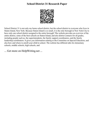 School District 31 Research Paper
School District 31 is not only my home school district, but the school district to everyone who lives in
Staten Island, New York. Because Staten Island is so small, it is the only borough in New York City to
have only one school district assigned to the entire borough! The website provides an overview of the
entire district, some of the best schools on Staten Island, and also district contacts for all grades,
including people such as, the superintendents, the family support coordinators, and the family
leadership coordinators. It gives you information relating to the Committee on Special Education, and
also how and where to enroll your child in school. The website has different tabs for elementary
schools, middle schools, high schools, and
... Get more on HelpWriting.net ...
 