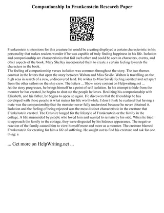Companionship In Frankenstein Research Paper
Frankenstein s intentions for this creature he would be creating displayed a certain characteristic in his
personality that makes readers wonder if he was capable of truly finding happiness in his life. Isolation
and companionship are characteristics that foil each other and could be seen in characters, events, and
other aspects of the book. Mary Shelley incorporated them to create a certain feeling towards the
characters in the book.
The feeling of companionship verses isolation was common throughout the story. The two themes
contrast in the letters that open the story between Walton and Miss Savile. Walton is travelling on the
high seas in search of a new, undiscovered land. He writes to Miss Savile feeling isolated and set apart
from the other sailors on the ship crew. The letters ... Show more content on Helpwriting.net ...
As the story progresses, he brings himself to a point of self isolation. In his attempt to hide from the
monster he has created, he begins to shut out the people he loves. Realizing his companionship with
Elizabeth, and his father, he begins to open up again. He discovers that the friendship he has
developed with those people is what makes his life worthwhile. I don t think he realized that having a
mate was the companionship that the monster never fully understood because he never obtained it.
Isolation and the feeling of being rejected was the most distinct characteristic in the creature that
Frankenstein created. The Creature longed for the lifestyle of Frankenstein or the family in the
cottage. A life surrounded by people who loved him and wanted to remain by his side. When he tried
to approach the family in the cottage, they were disgusted by his hideous appearance. The negative
reaction of the family caused him to view himself more and more as a monster. The creature blamed
Frankenstein for creating for him a life of suffering. He sought out to find his creature and ask for one
thing: a
... Get more on HelpWriting.net ...
 