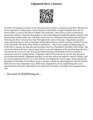 Gilgamesh Hero s Journey
The Epic of Gilgamesh is known as the first great heroic narrative, featuring a hero that s theorized to
be the inspiration of other heroes, such as Hercules and Achilles. Joseph Campbell states that all
heroes follow a cycle in The Power of Myth, The usual hero...takes off on a series of adventures
beyond the ordinary. Using this description, it s clear that Gilgamesh fought the ghastly monsters, felt
the powerful emotions that come with both victory and loss, and had the motivations that all heroes
following the Hero s Journey have had. Throughout the course of the epic, Gilgamesh encounters
many monstrous beasts, such as Humbaba and the Bull of Heaven which correlates with the Crossing
of the Threshold. The Belly of the Whale is symbolized ... Show more content on Helpwriting.net ...
In the Hero s Journey, the step after the Crossing of the First Threshold is the Belly of the Whale. This
can be described as the hero s lowest point, but it is also the beginning of the transition from the hero s
old self into his or her new self. Because he killed Humbaba and the Bull of Heaven, Enkidu is
sentenced to die of a wasting disease. Gilgamesh wept for him, because he was the only person he
loved other than himself. Gilgamesh lamented; seven days and seven nights he wept for Enkidu, until
the worm fastened on him (31). It is clear that this was Gilgamesh s lowest stage, which matches the
description of the Belly of the Whale. It also correlates with the fact that Gilgamesh cared for Enkidu;
before the two met, Gilgamesh was a selfish ruler. Gilgamesh is slowly transforming into a new
person that does not put wealth and his own needs first, but rather a charitable and courageous hero
and
... Get more on HelpWriting.net ...
 