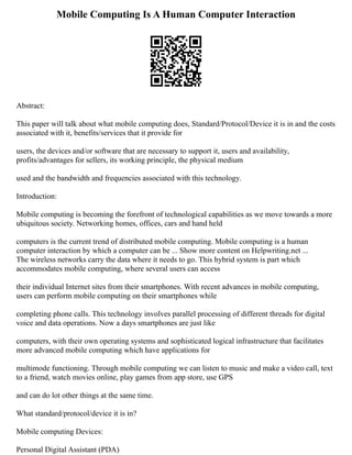 Mobile Computing Is A Human Computer Interaction
Abstract:
This paper will talk about what mobile computing does, Standard/Protocol/Device it is in and the costs
associated with it, benefits/services that it provide for
users, the devices and/or software that are necessary to support it, users and availability,
profits/advantages for sellers, its working principle, the physical medium
used and the bandwidth and frequencies associated with this technology.
Introduction:
Mobile computing is becoming the forefront of technological capabilities as we move towards a more
ubiquitous society. Networking homes, offices, cars and hand held
computers is the current trend of distributed mobile computing. Mobile computing is a human
computer interaction by which a computer can be ... Show more content on Helpwriting.net ...
The wireless networks carry the data where it needs to go. This hybrid system is part which
accommodates mobile computing, where several users can access
their individual Internet sites from their smartphones. With recent advances in mobile computing,
users can perform mobile computing on their smartphones while
completing phone calls. This technology involves parallel processing of different threads for digital
voice and data operations. Now a days smartphones are just like
computers, with their own operating systems and sophisticated logical infrastructure that facilitates
more advanced mobile computing which have applications for
multimode functioning. Through mobile computing we can listen to music and make a video call, text
to a friend, watch movies online, play games from app store, use GPS
and can do lot other things at the same time.
What standard/protocol/device it is in?
Mobile computing Devices:
Personal Digital Assistant (PDA)
 