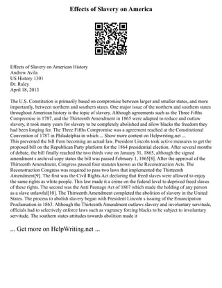 Effects of Slavery on America
Effects of Slavery on American History
Andrew Avila
US History 1301
Dr. Raley
April 18, 2013
The U.S. Constitution is primarily based on compromise between larger and smaller states, and more
importantly, between northern and southern states. One major issue of the northern and southern states
throughout American history is the topic of slavery. Although agreements such as the Three Fifths
Compromise in 1787, and the Thirteenth Amendment in 1865 were adapted to reduce and outlaw
slavery, it took many years for slavery to be completely abolished and allow blacks the freedom they
had been longing for. The Three Fifths Compromise was a agreement reached at the Constitutional
Convention of 1787 in Philadelphia in which ... Show more content on Helpwriting.net ...
This prevented the bill from becoming an actual law. President Lincoln took active measures to get the
proposed bill on the Republican Party platform for the 1864 presidential election. After several months
of debate, the bill finally reached the two thirds vote on January 31, 1865, although the signed
amendment s archival copy states the bill was passed February 1, 1865[8]. After the approval of the
Thirteenth Amendment, Congress passed four statutes known as the Reconstruction Acts. The
Reconstruction Congress was required to pass two laws that implemented the Thirteenth
Amendment[9]. The first was the Civil Rights Act declaring that freed slaves were allowed to enjoy
the same rights as white people. This law made it a crime on the federal level to deprived freed slaves
of these rights. The second was the Anti Peonage Act of 1867 which made the holding of any person
as a slave unlawful[10]. The Thirteenth Amendment completed the abolition of slavery in the United
States. The process to abolish slavery began with President Lincoln s issuing of the Emancipation
Proclamation in 1863. Although the Thirteenth Amendment outlaws slavery and involuntary servitude,
officials had to selectively enforce laws such as vagrancy forcing blacks to be subject to involuntary
servitude. The southern states attitudes towards abolition made it
... Get more on HelpWriting.net ...
 