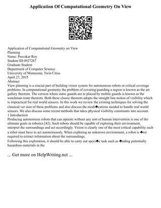 Application Of Computational Geometry On View
Application of Computational Geometry on View
Planning
Name: Pravakar Roy
Student ID:4927267
Graduate Student
Department of Computer Science
University of Minnesota, Twin Cities
April 27, 2015
Abstract
View planning is a crucial part of building vision system for autonomous robots or critical coverage
problems. In computational geometry the problem of covering/guarding a region is known as the art
gallery theorem. The version where static guards are re placed by mobile guards is known as the
watchman route theorem. Both these classic theorem adopts the straight line notion of visibility which
is impractical for real world sensors. In this work we review the existing techniques for solving the
classical ver sion of these problems and also discuss the modi cations needed to handle real world
sensors. We also discuss some recent methods that takes physical visibility constraints into account.
1 Introduction
Producing autonomous robots that can operate without any sort of human intervention is one of the
ultimate goals in robotics [42]. Such robots should be capable of exploring their environment,
interpret the surroundings and act accordingly. Vision is clearly one of the most critical capability such
a robot must have to act autonomously. When exploring an unknown environment, a robot is rst
required to extract information about the surroundings.
Following this exploration, it should be able to carry out speci c task such as nding potentially
hazardous materials in the
... Get more on HelpWriting.net ...
 